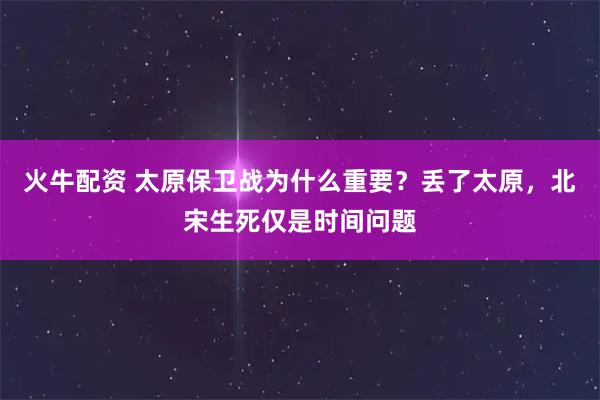 火牛配资 太原保卫战为什么重要？丢了太原，北宋生死仅是时间问题