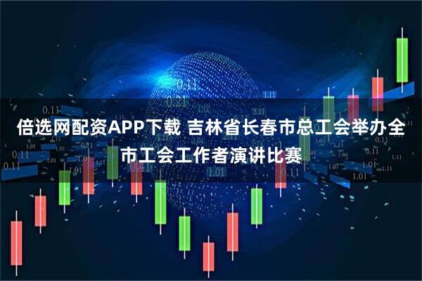 倍选网配资APP下载 吉林省长春市总工会举办全市工会工作者演讲比赛