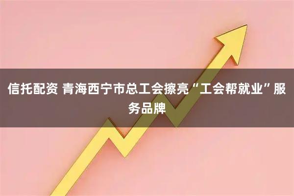 信托配资 青海西宁市总工会擦亮“工会帮就业”服务品牌
