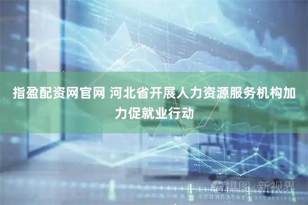 指盈配资网官网 河北省开展人力资源服务机构加力促就业行动