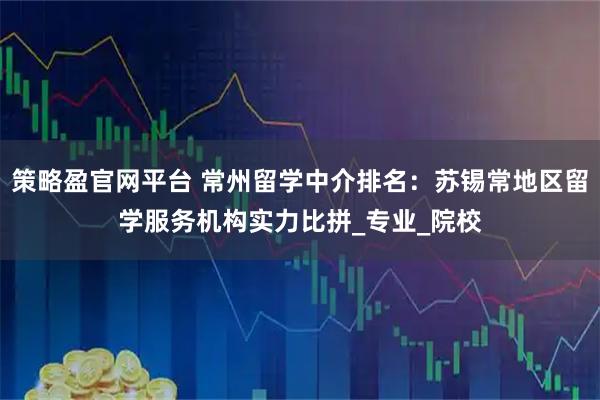 策略盈官网平台 常州留学中介排名：苏锡常地区留学服务机构实力比拼_专业_院校
