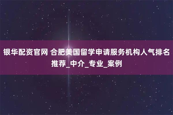 银华配资官网 合肥美国留学申请服务机构人气排名推荐_中介_专业_案例
