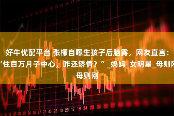 好牛优配平台 张檬自曝生孩子后脑雾，网友直言：“住百万月子中心，咋还矫情？”_妈妈_女明星_母则刚