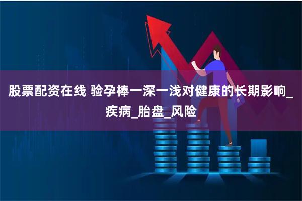 股票配资在线 验孕棒一深一浅对健康的长期影响_疾病_胎盘_风险