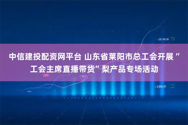 中信建投配资网平台 山东省莱阳市总工会开展“工会主席直播带货”梨产品专场活动