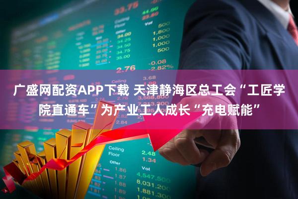 广盛网配资APP下载 天津静海区总工会“工匠学院直通车”为产业工人成长“充电赋能”