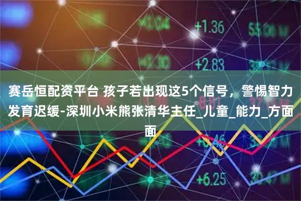 赛岳恒配资平台 孩子若出现这5个信号，警惕智力发育迟缓-深圳小米熊张清华主任_儿童_能力_方面