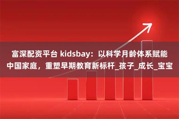 富深配资平台 kidsbay：以科学月龄体系赋能中国家庭，重塑早期教育新标杆_孩子_成长_宝宝