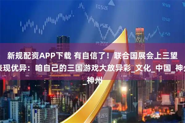 新规配资APP下载 有自信了！联合国展会上三望表现优异：咱自己的三国游戏大放异彩_文化_中国_神州