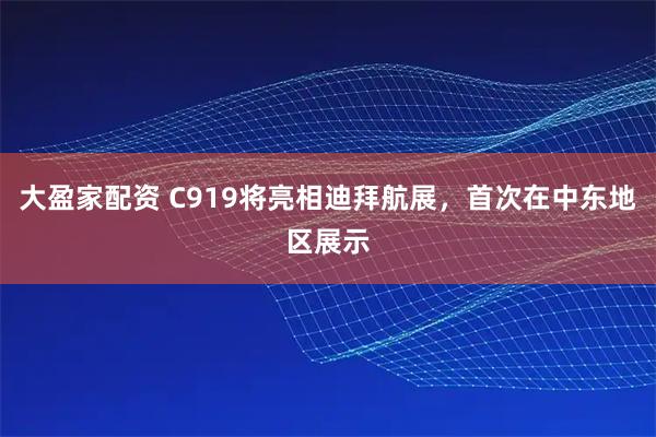 大盈家配资 C919将亮相迪拜航展，首次在中东地区展示