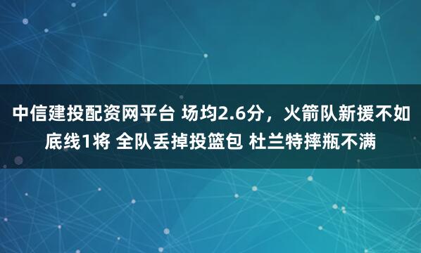 中信建投配资网平台 场均2.6分，火箭队新援不如底线1将 全队丢掉投篮包 杜兰特摔瓶不满