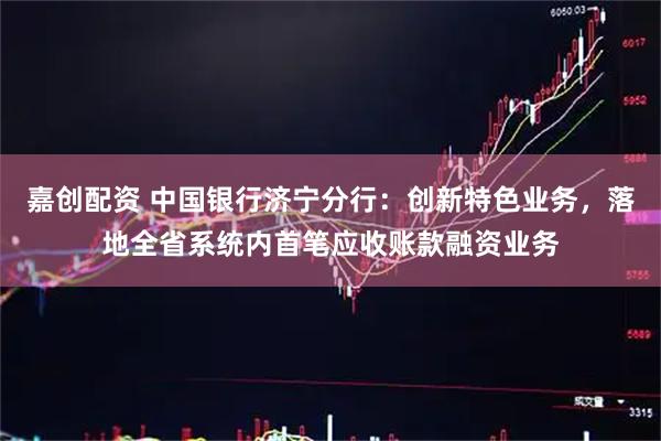 嘉创配资 中国银行济宁分行：创新特色业务，落地全省系统内首笔应收账款融资业务