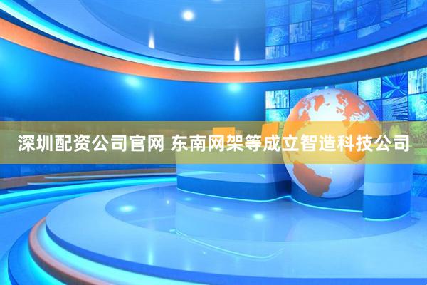 深圳配资公司官网 东南网架等成立智造科技公司